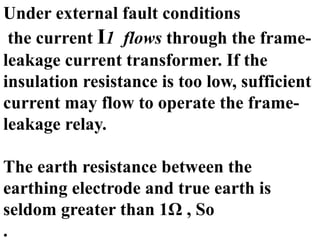 Under external fault conditions
the current I1 flows through the frame-
leakage current transformer. If the
insulation resistance is too low, sufficient
current may flow to operate the frame-
leakage relay.
The earth resistance between the
earthing electrode and true earth is
seldom greater than 1Ω , So
.
 