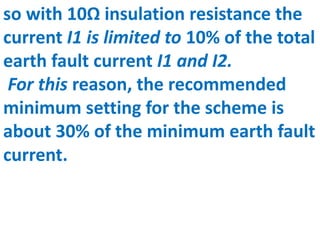so with 10Ω insulation resistance the
current I1 is limited to 10% of the total
earth fault current I1 and I2.
For this reason, the recommended
minimum setting for the scheme is
about 30% of the minimum earth fault
current.
 