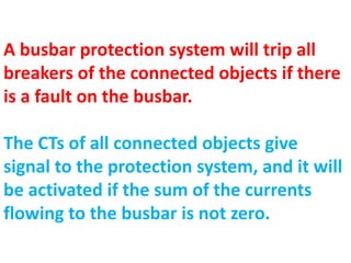 A busbar protection system will trip all
breakers of the connected objects if there
is a fault on the busbar.
The CTs of all connected objects give
signal to the protection system, and it will
be activated if the sum of the currents
flowing to the busbar is not zero.
 