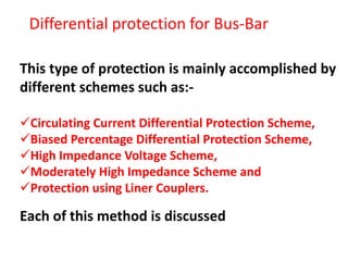 This type of protection is mainly accomplished by
different schemes such as:-
Circulating Current Differential Protection Scheme,
Biased Percentage Differential Protection Scheme,
High Impedance Voltage Scheme,
Moderately High Impedance Scheme and
Protection using Liner Couplers.
Each of this method is discussed
Differential protection for Bus-Bar
 