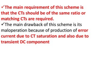 The main requirement of this scheme is
that the CTs should be of the same ratio or
matching CTs are required.
The main drawback of this scheme is its
maloperation because of production of error
current due to CT saturation and also due to
transient DC component
 
