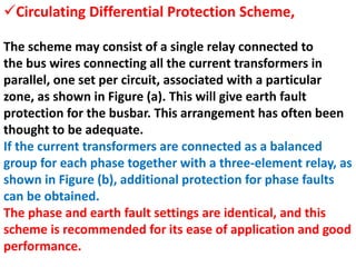 The scheme may consist of a single relay connected to
the bus wires connecting all the current transformers in
parallel, one set per circuit, associated with a particular
zone, as shown in Figure (a). This will give earth fault
protection for the busbar. This arrangement has often been
thought to be adequate.
If the current transformers are connected as a balanced
group for each phase together with a three-element relay, as
shown in Figure (b), additional protection for phase faults
can be obtained.
The phase and earth fault settings are identical, and this
scheme is recommended for its ease of application and good
performance.
Circulating Differential Protection Scheme,
 