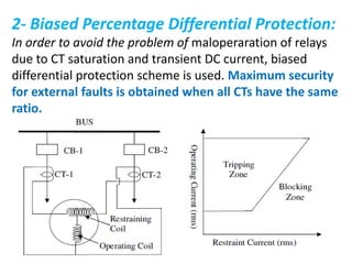 2- Biased Percentage Differential Protection:
In order to avoid the problem of maloperaration of relays
due to CT saturation and transient DC current, biased
differential protection scheme is used. Maximum security
for external faults is obtained when all CTs have the same
ratio.
 