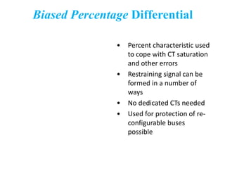 Biased Percentage Differential
• Percent characteristic used
to cope with CT saturation
and other errors
• Restraining signal can be
formed in a number of
ways
• No dedicated CTs needed
• Used for protection of re-
configurable buses
possible
 