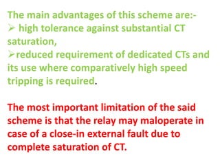 The main advantages of this scheme are:-
 high tolerance against substantial CT
saturation,
reduced requirement of dedicated CTs and
its use where comparatively high speed
tripping is required.
The most important limitation of the said
scheme is that the relay may maloperate in
case of a close-in external fault due to
complete saturation of CT.
 