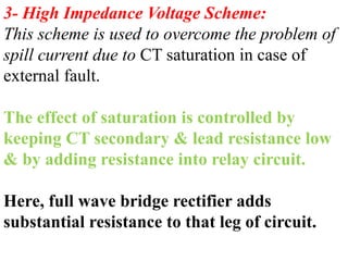 3- High Impedance Voltage Scheme:
This scheme is used to overcome the problem of
spill current due to CT saturation in case of
external fault.
The effect of saturation is controlled by
keeping CT secondary & lead resistance low
& by adding resistance into relay circuit.
Here, full wave bridge rectifier adds
substantial resistance to that leg of circuit.
 