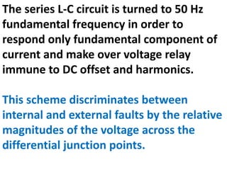 The series L-C circuit is turned to 50 Hz
fundamental frequency in order to
respond only fundamental component of
current and make over voltage relay
immune to DC offset and harmonics.
This scheme discriminates between
internal and external faults by the relative
magnitudes of the voltage across the
differential junction points.
 