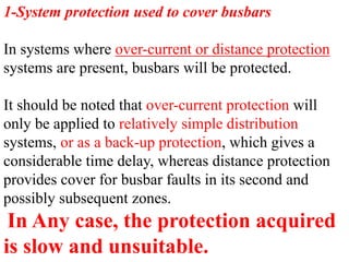 1-System protection used to cover busbars
In systems where over-current or distance protection
systems are present, busbars will be protected.
It should be noted that over-current protection will
only be applied to relatively simple distribution
systems, or as a back-up protection, which gives a
considerable time delay, whereas distance protection
provides cover for busbar faults in its second and
possibly subsequent zones.
In Any case, the protection acquired
is slow and unsuitable.
 