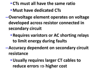 •CTs must all have the same ratio
•Must have dedicated CTs
–Overvoltage element operates on voltage
developed across resistor connected in
secondary circuit
•Requires varistors or AC shorting relays
to limit energy during faults
–Accuracy dependent on secondary circuit
resistance
•Usually requires larger CT cables to
reduce errors  higher cost
 