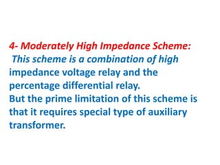 4- Moderately High Impedance Scheme:
This scheme is a combination of high
impedance voltage relay and the
percentage differential relay.
But the prime limitation of this scheme is
that it requires special type of auxiliary
transformer.
 