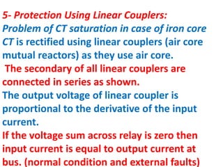 5- Protection Using Linear Couplers:
Problem of CT saturation in case of iron core
CT is rectified using linear couplers (air core
mutual reactors) as they use air core.
The secondary of all linear couplers are
connected in series as shown.
The output voltage of linear coupler is
proportional to the derivative of the input
current.
If the voltage sum across relay is zero then
input current is equal to output current at
bus. (normal condition and external faults)
 