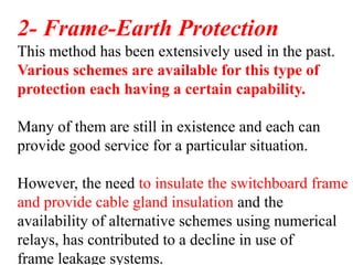 2- Frame-Earth Protection
This method has been extensively used in the past.
Various schemes are available for this type of
protection each having a certain capability.
Many of them are still in existence and each can
provide good service for a particular situation.
However, the need to insulate the switchboard frame
and provide cable gland insulation and the
availability of alternative schemes using numerical
relays, has contributed to a decline in use of
frame leakage systems.
 