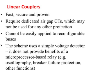 • Fast, secure and proven
• Require dedicated air gap CTs, which may
not be used for any other protection
• Cannot be easily applied to reconfigurable
buses
• The scheme uses a simple voltage detector
– it does not provide benefits of a
microprocessor-based relay (e.g.
oscillography, breaker failure protection,
other functions)
Linear Couplers
 