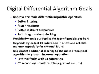 Digital Differential Algorithm Goals
– Improve the main differential algorithm operation
• Better filtering
• Faster response
• Better restraint techniques
• Switching transient blocking
– Provide dynamic bus replica for reconfigurable bus bars
– Dependably detect CT saturation in a fast and reliable
manner, especially for external faults
– Implement additional security to the main differential
algorithm to prevent incorrect operation
• External faults with CT saturation
• CT secondary circuit trouble (e.g. short circuits)
 
