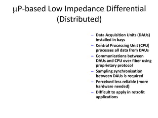 P-based Low Impedance Differential
(Distributed)
– Data Acquisition Units (DAUs)
installed in bays
– Central Processing Unit (CPU)
processes all data from DAUs
– Communications between
DAUs and CPU over fiber using
proprietary protocol
– Sampling synchronisation
between DAUs is required
– Perceived less reliable (more
hardware needed)
– Difficult to apply in retrofit
applications
 