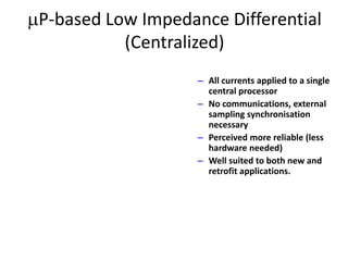 P-based Low Impedance Differential
(Centralized)
– All currents applied to a single
central processor
– No communications, external
sampling synchronisation
necessary
– Perceived more reliable (less
hardware needed)
– Well suited to both new and
retrofit applications.
 