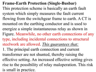 Frame-Earth Protection (Single-Busbar)
This protection scheme is basically an earth fault
system which simply measures the fault current
flowing from the switchgear frame to earth. A CT is
mounted on the earthing conductor and is used to
energize a simple instantaneous relay as shown in
Figure. Meanwhile, no other earth connections of any
type, including incidental connections to structural
steelwork are allowed. This guarantees that:
1. The principal earth connection and current
transformer are not shunted, thereby raising the
effective setting. An increased effective setting gives
rise to the possibility of relay maloperation. This risk
is small in practice.
 