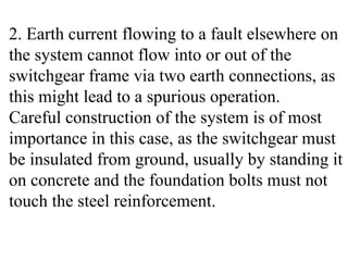 2. Earth current flowing to a fault elsewhere on
the system cannot flow into or out of the
switchgear frame via two earth connections, as
this might lead to a spurious operation.
Careful construction of the system is of most
importance in this case, as the switchgear must
be insulated from ground, usually by standing it
on concrete and the foundation bolts must not
touch the steel reinforcement.
 