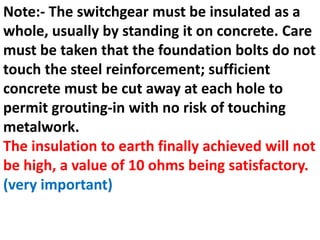 Note:- The switchgear must be insulated as a
whole, usually by standing it on concrete. Care
must be taken that the foundation bolts do not
touch the steel reinforcement; sufficient
concrete must be cut away at each hole to
permit grouting-in with no risk of touching
metalwork.
The insulation to earth finally achieved will not
be high, a value of 10 ohms being satisfactory.
(very important)
 