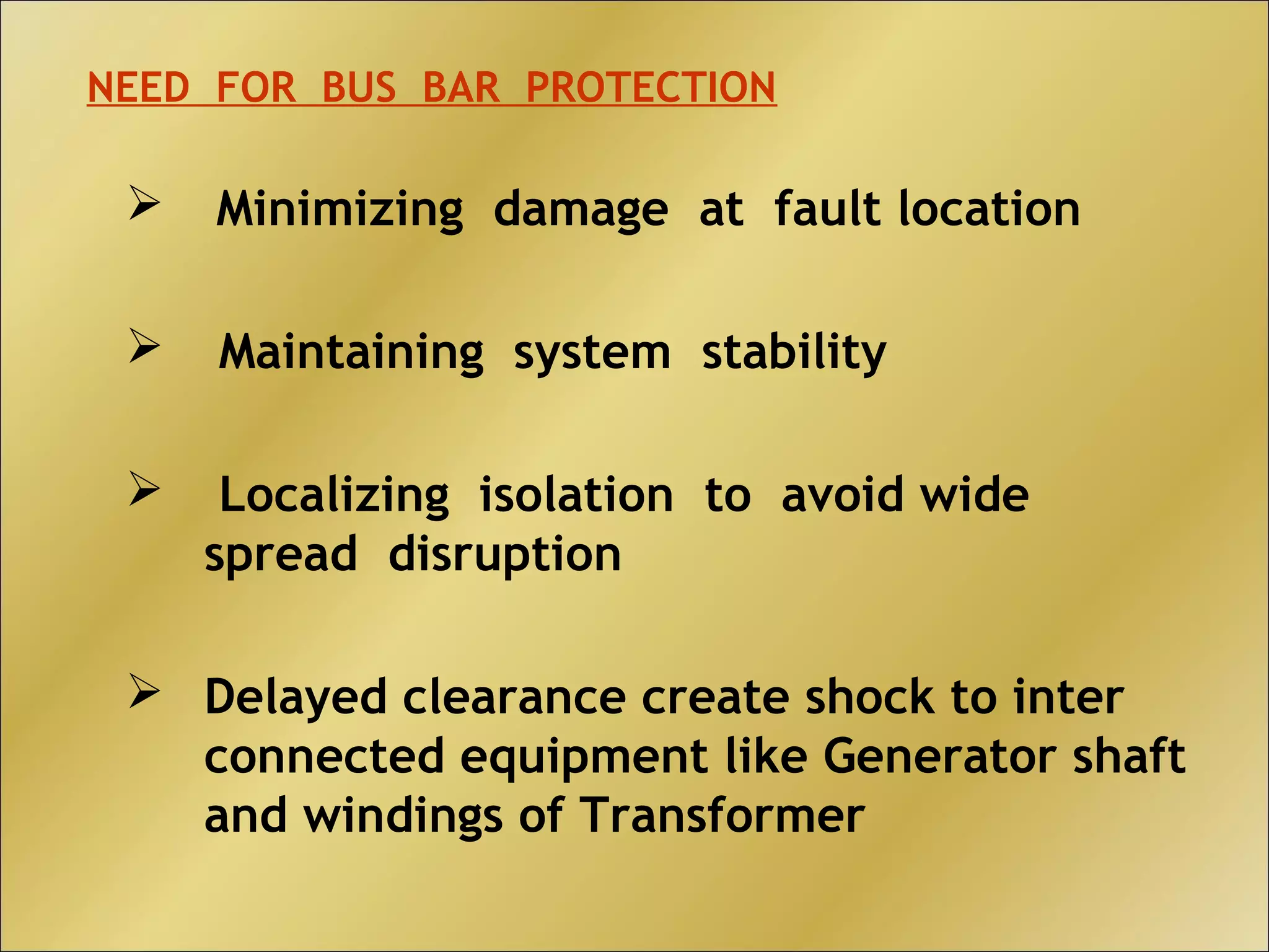  Minimizing damage at fault location
 Maintaining system stability
 Localizing isolation to avoid wide
spread disruption
 Delayed clearance create shock to inter
connected equipment like Generator shaft
and windings of Transformer
NEED FOR BUS BAR PROTECTION
 