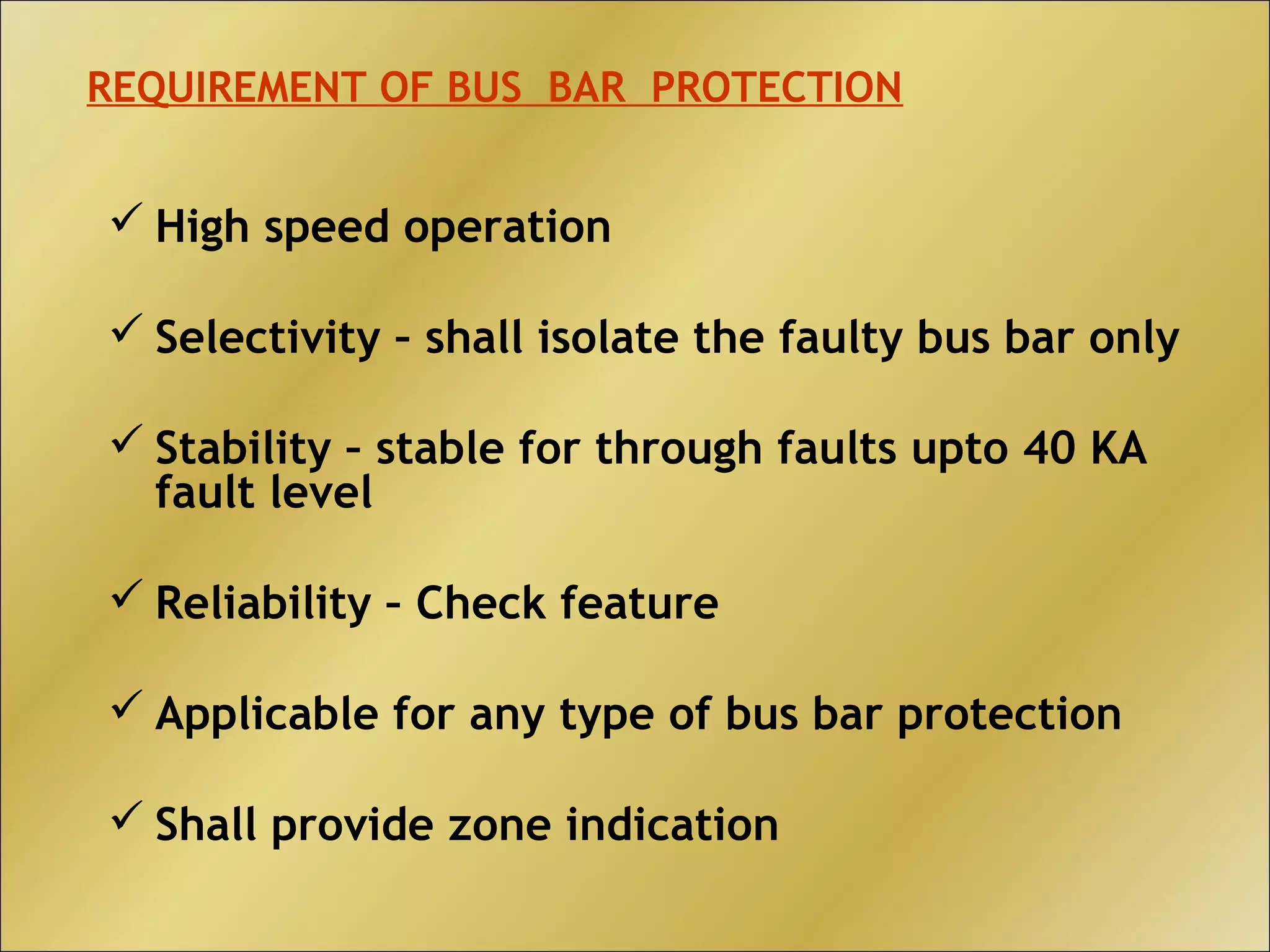  High speed operation
 Selectivity – shall isolate the faulty bus bar only
 Stability – stable for through faults upto 40 KA
fault level
 Reliability – Check feature
 Applicable for any type of bus bar protection
 Shall provide zone indication
REQUIREMENT OF BUS BAR PROTECTION
 