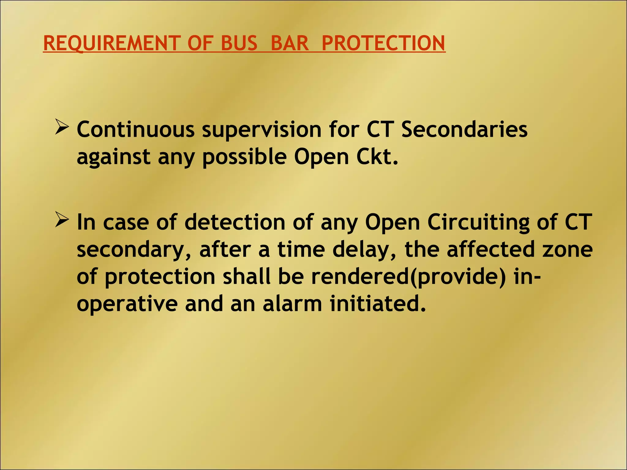  Continuous supervision for CT Secondaries
against any possible Open Ckt.
 In case of detection of any Open Circuiting of CT
secondary, after a time delay, the affected zone
of protection shall be rendered(provide) in-
operative and an alarm initiated.
REQUIREMENT OF BUS BAR PROTECTION
 