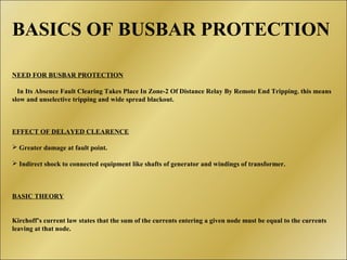 BASICS OF BUSBAR PROTECTION
NEED FOR BUSBAR PROTECTION
In Its Absence Fault Clearing Takes Place In Zone-2 Of Distance Relay By Remote End Tripping. this means
slow and unselective tripping and wide spread blackout.
EFFECT OF DELAYED CLEARENCE
 Greater damage at fault point.
 Indirect shock to connected equipment like shafts of generator and windings of transformer.
BASIC THEORY
Kirchoff’s current law states that the sum of the currents entering a given node must be equal to the currents
leaving at that node.
 