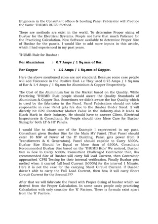 Engineers in the Consultant offices & Leading Panel Fabricator will Practice
the Same 'THUMB RULE' method.
There are methods are exist in the world, To determine Proper sizing of
Busbar for the Electrical Systems. People not have that much Patience for
the Practicing Calculation. Now Software available to determine Proper Size
of Busbar for the panels. I would like to add more inputs in this article,
which I had experienced in my past years.
THUMB Rule for Busbar :
For Aluminium : 0.7 Amps / 1 Sq.mm of Bar.
For Copper : 1.2 Amps / 1 Sq.mm of Copper.
Here the above mentioned rules are not standard. Because some case people
will add Tolerance in the Positive End. i.e They used 0.75 Amps / 1 Sq.mm
of Bar & 1.4 Amps / 1 Sq.mm for Aluminium & Copper Respectively.
The Cost of the Aluminium bar in the Market based on the Quality. While
Practicing 'THUMB' Rule people should aware the Quality Standards of
Aluminium & Copper Bar. Sometimes we didn't aware the bar Quality which
is used by the fabricator in the Panel. Panel Fabricators should not take
responsible in case Panel gets fire due to the Busbar Under Sized. It will
directly hit EPC Contractor Market Value in the Industry.Also it leads to
Black Mark in their Industry. He should have to answer Client, Electrical
Inspectorate & Consultant. So People should take More Care for Busbar
Sizing for both LT & HT Panels.
I would like to share one of the Example I experienced in my past.
Consultant given Busbar Size for the Main MV Panel. [That Panel should
cater 10 MW of Power of the IT Building, Panel gets power from 3
Transformers & 6 Generators]. Panel should capable to Carry 6300A.
Busbar Size Should be Equal or More than of 6300A. Consultant
Recommended Busbar Size based on the 'THUMB Rule' We noticed, Busbar
Size is Low to Carry 6300A. Consultant Challenged Contractor that, His
recommended Size of Busbar will carry full load Current, then Contractor
approached 'CPRI Testing for their internal verification. Finally Busbar gets
melted when it carried full load Current [6300A] for the interval 1 Minute.
Here it is not the case for the carrying Short Circuit Current. If Busbar
doesn't able to carry the Full Load Current, then how it will carry Short
Circuit Current for the Second.???
After that we will fabricate the Panel with Proper Sizing of busbar which we
derived from the Proper Calculation. In some cases people only practicing
Calculation with only consider the 'K' Factors. There is formula exist apart
from the 'K' Factors.
 