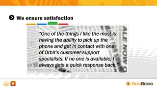 We ensure satisfaction
“One of the things I like the most is
having the ability to pick up the
phone and get in contact with one
of Orbit’s customer support
specialists. If no one is available, I
always gets a quick response back.”
 