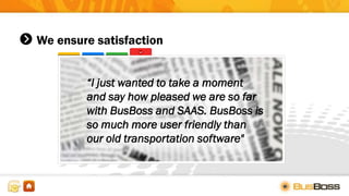 We ensure satisfaction
“I just wanted to take a moment
and say how pleased we are so far
with BusBoss and SAAS. BusBoss is
so much more user friendly than
our old transportation software"
 
