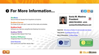 For More Information…
Sonia M. Mastros
President
(866)740-8994 x111
soniasr@orbitsoftware.net
iBusBoss:
Secure Internet Access from Anywhere at Anytime
BusBoss Express:
For those of you who don’t need all of the bells and whistles
BusBoss SaaS:
Software as a Service using Remote Desktop Connection
BusBoss TRIPS:
Integrated Web Based Field Trips
BusBoss TRIPpatrol:
Integrated Real-Time GPS Tracking
Orbit Rewards:
Earn points and use them as you like
Appendix: Who this is Perfect For & Example Use Cases
View Demo: BusBoss Demo on CD
More Information: Product Guide
 