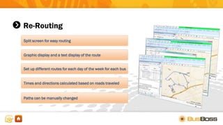 Re-Routing
Split screen for easy routing
Graphic display and a text display of the route
Set up different routes for each day of the week for each bus
Times and directions calculated based on roads traveled
Paths can be manually changed
 
