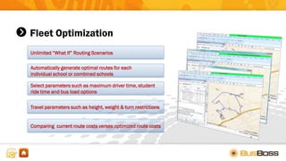 Fleet Optimization
Unlimited “What If” Routing Scenarios
Automatically generate optimal routes for each
individual school or combined schools
Select parameters such as maximum driver time, student
ride time and bus load options
Travel parameters such as height, weight & turn restrictions
Comparing current route costs verses optimized route costs
 