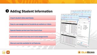 Adding Student Information
Import student data seamlessly
Easy to use assignment of students as walkers or riders
Manual override available for all features
Special Needs carried over from bus to bus
Automatic student bus stop and route assignments
 