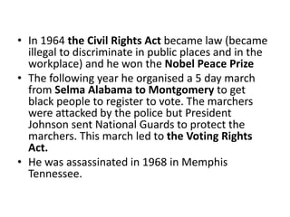 • In 1964 the Civil Rights Act became law (became
illegal to discriminate in public places and in the
workplace) and he won the Nobel Peace Prize
• The following year he organised a 5 day march
from Selma Alabama to Montgomery to get
black people to register to vote. The marchers
were attacked by the police but President
Johnson sent National Guards to protect the
marchers. This march led to the Voting Rights
Act.
• He was assassinated in 1968 in Memphis
Tennessee.
 