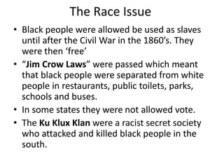 The Race Issue
• Black people were allowed be used as slaves
until after the Civil War in the 1860’s. They
were then ‘free’
• “Jim Crow Laws” were passed which meant
that black people were separated from white
people in restaurants, public toilets, parks,
schools and buses.
• In some states they were not allowed vote.
• The Ku Klux Klan were a racist secret society
who attacked and killed black people in the
south.
 
