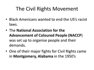 The Civil Rights Movement
• Black Americans wanted to end the US’s racist
laws.
• The National Association for the
Advancement of Coloured People (NACCP)
was set up to organise people and their
demands.
• One of their major fights for Civil Rights came
in Montgomery, Alabama in the 1950’s
 