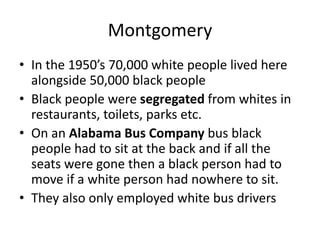 Montgomery
• In the 1950’s 70,000 white people lived here
alongside 50,000 black people
• Black people were segregated from whites in
restaurants, toilets, parks etc.
• On an Alabama Bus Company bus black
people had to sit at the back and if all the
seats were gone then a black person had to
move if a white person had nowhere to sit.
• They also only employed white bus drivers
 