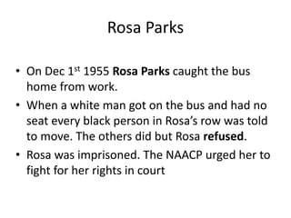 Rosa Parks
• On Dec 1st 1955 Rosa Parks caught the bus
home from work.
• When a white man got on the bus and had no
seat every black person in Rosa’s row was told
to move. The others did but Rosa refused.
• Rosa was imprisoned. The NAACP urged her to
fight for her rights in court
 