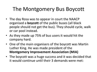 The Montgomery Bus Boycott
• The day Rosa was to appear in court the NAACP
organised a boycott of the public buses (all black
people should not get the bus). They should cycle, walk
or car pool instead.
• As they made up 75% of bus users it would hit the
company hard.
• One of the main organisers of the boycott was Martin
Luther King. He was made president of the
Montgomery Improvement Association (MIA)
• The boycott was a huge success and it was decided that
it would continue until their 3 demands were met:
 