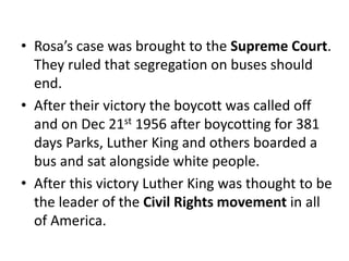 • Rosa’s case was brought to the Supreme Court.
They ruled that segregation on buses should
end.
• After their victory the boycott was called off
and on Dec 21st 1956 after boycotting for 381
days Parks, Luther King and others boarded a
bus and sat alongside white people.
• After this victory Luther King was thought to be
the leader of the Civil Rights movement in all
of America.
 