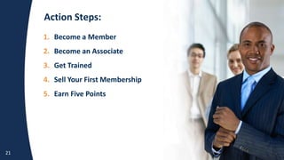 Action Steps:
21
1. Become a Member
2. Become an Associate
3. Get Trained
4. Sell Your First Membership
5. Earn Five
1. Become a Member
2. Become an Associate
3. Get Trained
4. Sell Your First Membership
5. Earn Five Points
 