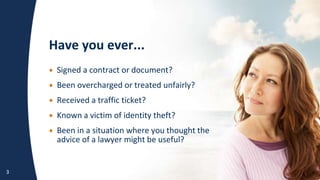 Have you ever...
3
• S
• B
• R
• K
• B
• Signed a contract or document?
• Been overcharged or treated unfairly?
• Received a traffic ticket?
• Known a victim of identity theft?
• Been in a situation where you thought the
advice of a lawyer might be useful?
 