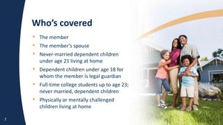 Who’s covered
7
• The member
• The member’s spouse
• Never-married dependent children
under age 21 living at home
• Dependent children under age 18 for
whom the member is legal guardian
• Full-time college students up to age 23;
never married, dependent children
• Physically or mentally challenged
children living at home
• The member
• The member’s spouse
• Never-married dependent children
under age 21 living at home
• Dependent children under age 18 for
whom the member is legal guardian
• Full-time college students up to age 23;
never married, dependent children
• Physically or mentally challenged
children living at home
 