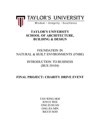 TAYLOR’S UNIVERSITY
SCHOOL OF ARCHITECTURE,
BUILDING & DESIGN
FOUNDATION IN
NATURAL & BUILT ENVIRONMENTS (FNBE)
INTRODUCTION TO BUSINESS
(BUS 30104)
FINAL PROJECT: CHARITY DRIVE EVENT
TAN WING HOE
JOYCE WEE
ONG EUXUAN
ONG JIA MIN
RICCO SOH
 