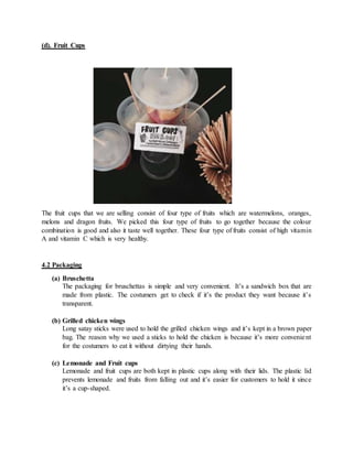 (d). Fruit Cups
The fruit cups that we are selling consist of four type of fruits which are watermelons, oranges,
melons and dragon fruits. We picked this four type of fruits to go together because the colour
combination is good and also it taste well together. These four type of fruits consist of high vitamin
A and vitamin C which is very healthy.
4.2 Packaging
(a) Bruschetta
The packaging for bruschettas is simple and very convenient. It’s a sandwich box that are
made from plastic. The costumers get to check if it’s the product they want because it’s
transparent.
(b) Grilled chicken wings
Long satay sticks were used to hold the grilled chicken wings and it’s kept in a brown paper
bag. The reason why we used a sticks to hold the chicken is because it’s more convenient
for the costumers to eat it without dirtying their hands.
(c) Lemonade and Fruit cups
Lemonade and fruit cups are both kept in plastic cups along with their lids. The plastic lid
prevents lemonade and fruits from falling out and it’s easier for customers to hold it since
it’s a cup-shaped.
 