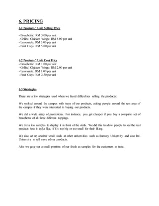 6. PRICING
6.1 Products’ Unit Selling Price
- Bruschetta: RM 3.00 per unit
- Grilled Chicken Wings: RM 5.00 per unit
- Lemonade: RM 3.00 per unit
- Fruit Cups: RM 5.00 per unit
6.2 Products’ Unit Cost Price
- Bruschetta: RM 1.00 per unit
- Grilled Chicken Wings: RM 2.00 per unit
- Lemonade: RM 1.00 per unit
- Fruit Cups: RM 2.50 per unit
6.3 Strategies
There are a few strategies used when we faced difficulties selling the products:
We walked around the campus with trays of our products, asking people around the rest area of
the campus if they were interested in buying our products.
We did a wide array of promotions. For instance, you get cheaper if you buy a complete set of
bruschetta of all three different toppings.
We did a few samples to display it in front of the stalls. We did this to allow people to see the real
product: how it looks like, if it’s too big or too small for their liking.
We also set up another small stalls at other universities such as Sunway University and also Inti
University to sell more of our products.
Also we gave out a small portions of our foods as samples for the customers to taste.
 