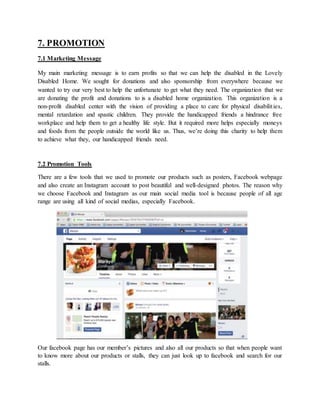 7. PROMOTION
7.1 Marketing Message
My main marketing message is to earn profits so that we can help the disabled in the Lovely
Disabled Home. We sought for donations and also sponsorship from everywhere because we
wanted to try our very best to help the unfortunate to get what they need. The organization that we
are donating the profit and donations to is a disabled home organization. This organization is a
non-profit disabled center with the vision of providing a place to care for physical disabilities,
mental retardation and spastic children. They provide the handicapped friends a hindrance free
workplace and help them to get a healthy life style. But it required more helps especially moneys
and foods from the people outside the world like us. Thus, we’re doing this charity to help them
to achieve what they, our handicapped friends need.
7.2 Promotion Tools
There are a few tools that we used to promote our products such as posters, Facebook webpage
and also create an Instagram account to post beautiful and well-designed photos. The reason why
we choose Facebook and Instagram as our main social media tool is because people of all age
range are using all kind of social medias, especially Facebook.
Our facebook page has our member’s pictures and also all our products so that when people want
to know more about our products or stalls, they can just look up to facebook and search for our
stalls.
 