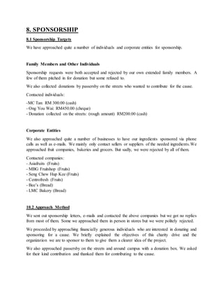 8. SPONSORSHIP
8.1 Sponsorship Targets
We have approached quite a number of individuals and corporate entities for sponsorship.
Family Members and Other Individuals
Sponsorship requests were both accepted and rejected by our own extended family members. A
few of them pitched in for donation but some refused to.
We also collected donations by passersby on the streets who wanted to contribute for the cause.
Contacted individuals:
-MC Tan: RM 300.00 (cash)
- Ong You Wai: RM450.00 (cheque)
- Donation collected on the streets: (rough amount) RM200.00 (cash)
Corporate Entities
We also approached quite a number of businesses to have our ingredients sponsored via phone
calls as well as e-mails. We mainly only contact sellers or suppliers of the needed ingredients.We
approached fruit companies, bakeries and grocers. But sadly, we were rejected by all of them.
Contacted companies:
- Asiafruits (Fruits)
- MBG Fruitshop (Fruits)
- Seng Chew Hup Kee (Fruits)
- Centrofresh (Fruits)
- Bee’s (Bread)
- LMC Bakery (Bread)
10.2 Approach Method
We sent out sponsorship letters, e-mails and contacted the above companies but we got no replies
from most of them. Some we approached them in person in stores but we were politely rejected.
We proceeded by approaching financially generous individuals who are interested in donating and
sponsoring for a cause. We briefly explained the objectives of this charity drive and the
organization we are to sponsor to them to give them a clearer idea of the project.
We also approached passersby on the streets and around campus with a donation box. We asked
for their kind contribution and thanked them for contributing to the cause.
 