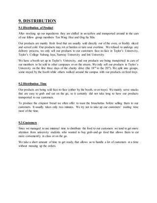 9. DISTRIBUTION
9.1 Distribution of Product
After stocking up our ingredients they are chilled in an icebox and transported around in the cars
of our fellow group members Tan Wing Hoe and Ong Jia Min.
Our products are mainly fresh food that are usually sold directly out of the oven, or freshly sliced
and served cold. Our products may rot or harden or turn sour overtime. We refused to undergo any
delivery process, we only sell our products to our customers face-to-face in Taylor’s University,
Taylor’s College Subang Jaya, Sunway University and Inti University.
We have a booth set up in Taylor’s University, and our products are being transported in cars of
our members to be sold in other campuses or on the streets. We only sell our products in Taylor’s
University on the first three days of the charity drive (the 18th to the 20th). We split into groups,
some stayed by the booth while others walked around the campus with our products on food trays.
9.2 Distribution Time
Our products are being sold face-to-face (either by the booth, or on trays). We mainly serve snacks
that are easy to grab and eat on the go, so it certainly did not take long to have our products
transported to our customers.
To produce the crispiest bread we often offer to toast the bruschettas before selling them to our
customers. It usually takes only two minutes. We try not to take up our customers’ waiting time
most of the time.
9.3 Customers
Since we managed to use minimal time to distribute the food to our customers we tend to get more
attention from university students who wanted to buy grab-and-go food that allows them to eat
more conveniently in class or on the go.
We take a short amount of time to get ready, that allows us to handle a lot of customers at a time
without messing up the orders.
 